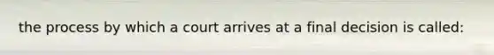 the process by which a court arrives at a final decision is called: