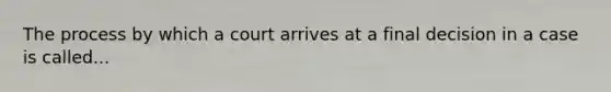 The process by which a court arrives at a final decision in a case is called...