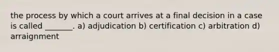 the process by which a court arrives at a final decision in a case is called _______. a) adjudication b) certification c) arbitration d) arraignment