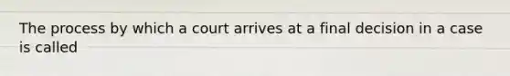 The process by which a court arrives at a final decision in a case is called