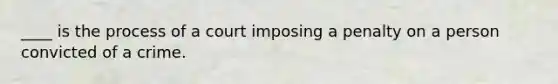 ____ is the process of a court imposing a penalty on a person convicted of a crime.