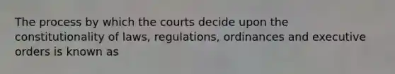 The process by which the courts decide upon the constitutionality of laws, regulations, ordinances and executive orders is known as