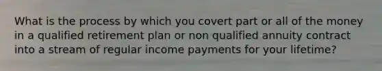 What is the process by which you covert part or all of the money in a qualified retirement plan or non qualified annuity contract into a stream of regular income payments for your lifetime?