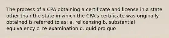 The process of a CPA obtaining a certificate and license in a state other than the state in which the CPA's certificate was originally obtained is referred to as: a. relicensing b. substantial equivalency c. re-examination d. quid pro quo