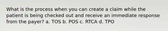 What is the process when you can create a claim while the patient is being checked out and receive an immediate response from the payer? a. TOS b. POS c. RTCA d. TPO