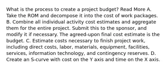 What is the process to create a project budget? Read More A. Take the ROM and decompose it into the cost of work packages. B. Combine all individual activity cost estimates and aggregate them for the entire project. Submit this to the sponsor, and modify it if necessary. The agreed-upon final cost estimate is the budget. C. Estimate costs necessary to finish project work, including direct costs, labor, materials, equipment, facilities, services, information technology, and contingency reserves. D. Create an S-curve with cost on the Y axis and time on the X axis.