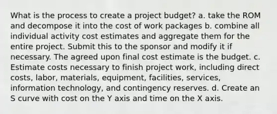 What is the process to create a project budget? a. take the ROM and decompose it into the cost of work packages b. combine all individual activity cost estimates and aggregate them for the entire project. Submit this to the sponsor and modify it if necessary. The agreed upon final cost estimate is the budget. c. Estimate costs necessary to finish project work, including direct costs, labor, materials, equipment, facilities, services, information technology, and contingency reserves. d. Create an S curve with cost on the Y axis and time on the X axis.