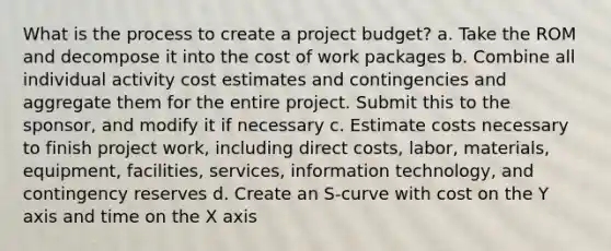 What is the process to create a project budget? a. Take the ROM and decompose it into the cost of work packages b. Combine all individual activity cost estimates and contingencies and aggregate them for the entire project. Submit this to the sponsor, and modify it if necessary c. Estimate costs necessary to finish project work, including direct costs, labor, materials, equipment, facilities, services, information technology, and contingency reserves d. Create an S-curve with cost on the Y axis and time on the X axis