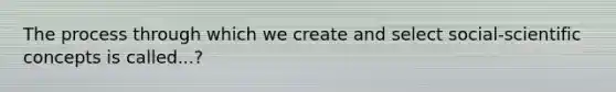 The process through which we create and select social-scientific concepts is called...?