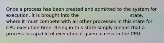 Once a process has been created and admitted to the system for execution, it is brought into the _____________________ state, where it must compete with all other processes in this state for CPU execution time. Being in this state simply means that a process is capable of execution if given access to the CPU.