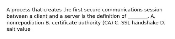 A process that creates the first secure communications session between a client and a server is the definition of ________. A. nonrepudiation B. certificate authority (CA) C. SSL handshake D. salt value