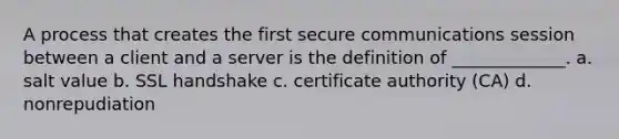 A process that creates the first secure communications session between a client and a server is the definition of _____________. a. salt value b. SSL handshake c. certificate authority (CA) d. nonrepudiation