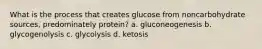 What is the process that creates glucose from noncarbohydrate sources, predominately protein? a. gluconeogenesis b. glycogenolysis c. glycolysis d. ketosis