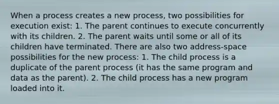 When a process creates a new process, two possibilities for execution exist: 1. The parent continues to execute concurrently with its children. 2. The parent waits until some or all of its children have terminated. There are also two address-space possibilities for the new process: 1. The child process is a duplicate of the parent process (it has the same program and data as the parent). 2. The child process has a new program loaded into it.