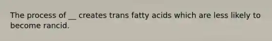 The process of __ creates trans fatty acids which are less likely to become rancid.