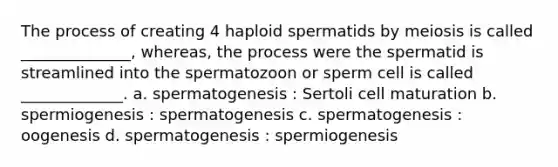 The process of creating 4 haploid spermatids by meiosis is called ______________, whereas, the process were the spermatid is streamlined into the spermatozoon or sperm cell is called _____________. a. spermatogenesis : Sertoli cell maturation b. spermiogenesis : spermatogenesis c. spermatogenesis : oogenesis d. spermatogenesis : spermiogenesis