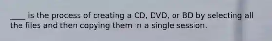 ____ is the process of creating a CD, DVD, or BD by selecting all the files and then copying them in a single session.