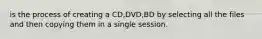 is the process of creating a CD,DVD,BD by selecting all the files and then copying them in a single session.