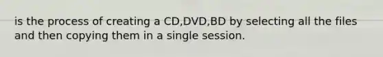 is the process of creating a CD,DVD,BD by selecting all the files and then copying them in a single session.