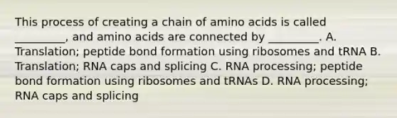 This process of creating a chain of amino acids is called _________, and amino acids are connected by _________. A. Translation; peptide bond formation using ribosomes and tRNA B. Translation; RNA caps and splicing C. RNA processing; peptide bond formation using ribosomes and tRNAs D. RNA processing; RNA caps and splicing