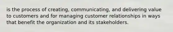 is the process of creating, communicating, and delivering value to customers and for managing customer relationships in ways that benefit the organization and its stakeholders.