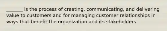 _______ is the process of creating, communicating, and delivering value to customers and for managing customer relationships in ways that benefit the organization and its stakeholders