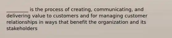 _________ is the process of creating, communicating, and delivering value to customers and for managing customer relationships in ways that benefit the organization and its stakeholders