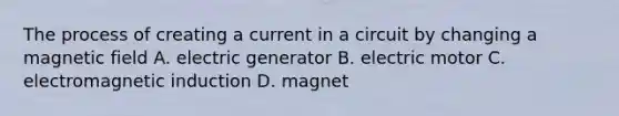 The process of creating a current in a circuit by changing a magnetic field A. electric generator B. electric motor C. electromagnetic induction D. magnet