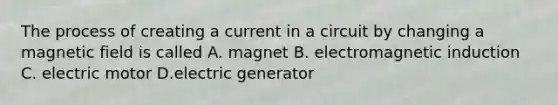 The process of creating a current in a circuit by changing a magnetic field is called A. magnet B. electromagnetic induction C. electric motor D.electric generator