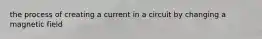 the process of creating a current in a circuit by changing a magnetic field