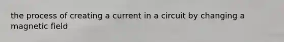 the process of creating a current in a circuit by changing a magnetic field