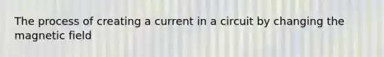 The process of creating a current in a circuit by changing the magnetic field