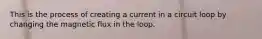 This is the process of creating a current in a circuit loop by changing the magnetic flux in the loop.