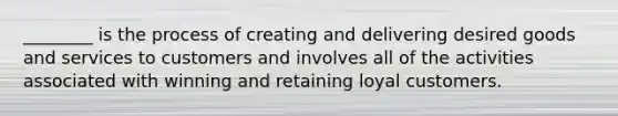 ________ is the process of creating and delivering desired goods and services to customers and involves all of the activities associated with winning and retaining loyal customers.