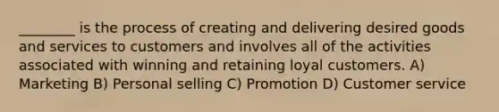 ________ is the process of creating and delivering desired goods and services to customers and involves all of the activities associated with winning and retaining loyal customers. A) Marketing B) Personal selling C) Promotion D) Customer service