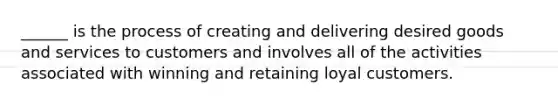 ______ is the process of creating and delivering desired goods and services to customers and involves all of the activities associated with winning and retaining loyal customers.