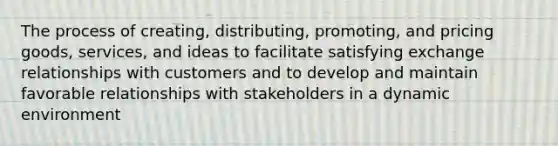 The process of creating, distributing, promoting, and pricing goods, services, and ideas to facilitate satisfying exchange relationships with customers and to develop and maintain favorable relationships with stakeholders in a dynamic environment