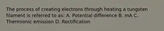 The process of creating electrons through heating a tungsten filament is referred to as: A. Potential difference B. mA C. Thermionic emission D. Rectification