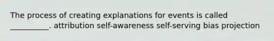 The process of creating explanations for events is called __________. attribution self-awareness self-serving bias projection