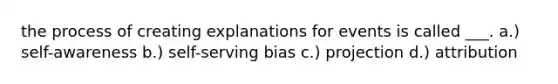 the process of creating explanations for events is called ___. a.) self-awareness b.) self-serving bias c.) projection d.) attribution