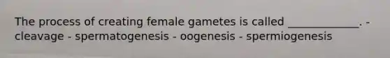 The process of creating female gametes is called _____________. - cleavage - spermatogenesis - oogenesis - spermiogenesis