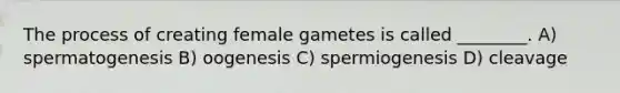 The process of creating female gametes is called ________. A) spermatogenesis B) oogenesis C) spermiogenesis D) cleavage