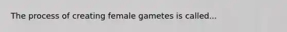 The process of creating female gametes is called...