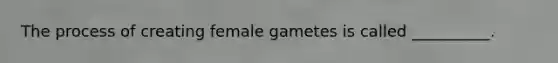 The process of creating female gametes is called __________.