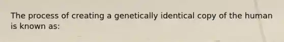 The process of creating a genetically identical copy of the human is known as: