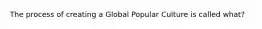 The process of creating a Global Popular Culture is called what?