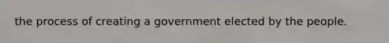 the process of creating a government elected by the people.