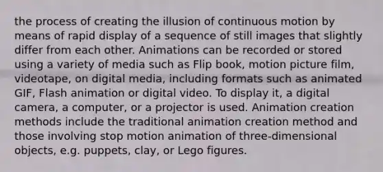 the process of creating the illusion of continuous motion by means of rapid display of a sequence of still images that slightly differ from each other. Animations can be recorded or stored using a variety of media such as Flip book, motion picture film, videotape, on digital media, including formats such as animated GIF, Flash animation or digital video. To display it, a digital camera, a computer, or a projector is used. Animation creation methods include the traditional animation creation method and those involving stop motion animation of three-dimensional objects, e.g. puppets, clay, or Lego figures.