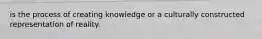 is the process of creating knowledge or a culturally constructed representation of reality.