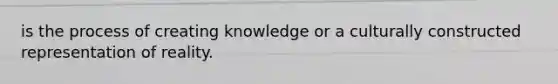 is the process of creating knowledge or a culturally constructed representation of reality.